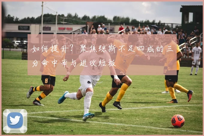 如何提升？聚焦琼斯不足四成的三分命中率与进攻短板