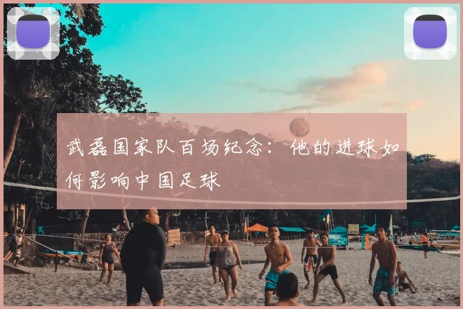 武磊国家队百场纪念：他的进球如何影响中国足球