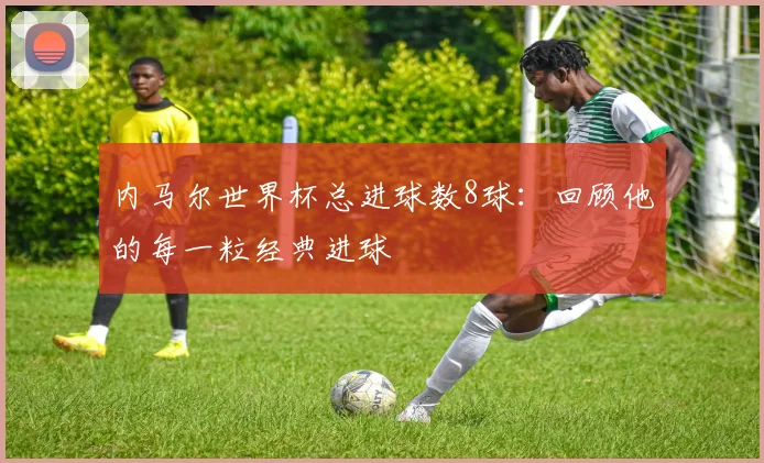 内马尔世界杯总进球数8球:回顾他的每一粒经典进球