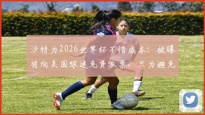 沙特为2026世界杯不惜成本:被曝将向美国球迷免费派票,只为避免球场空荡的尴尬局面