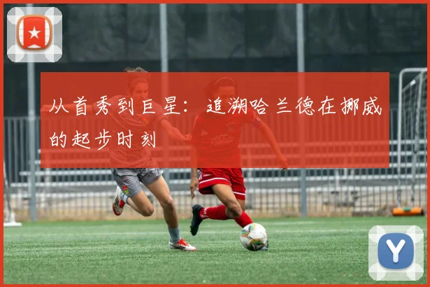 从首秀到巨星:追溯哈兰德在挪威的起步时刻