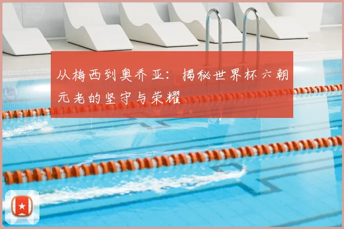 从梅西到奥乔亚:揭秘世界杯六朝元老的坚守与荣耀