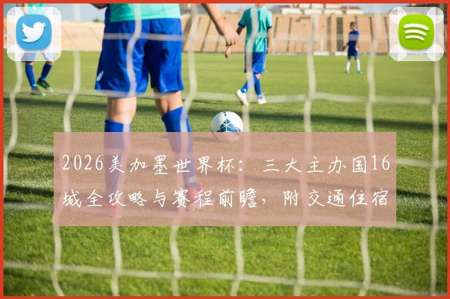 2026美加墨世界杯:三大主办国16城全攻略与赛程前瞻,附交通住宿指南