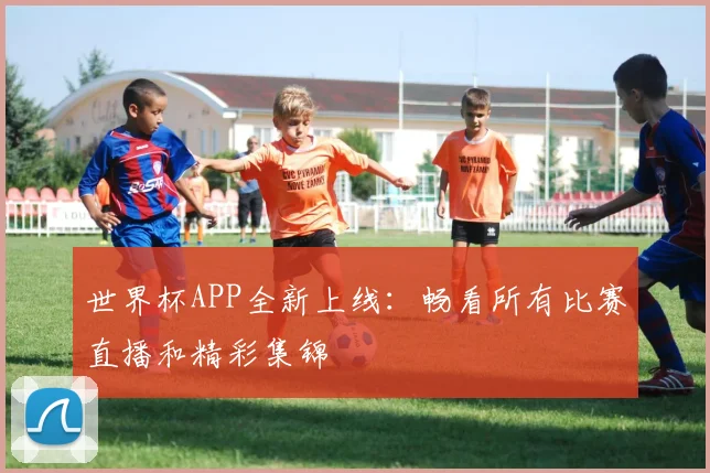 世界杯APP全新上线:畅看所有比赛直播和精彩集锦