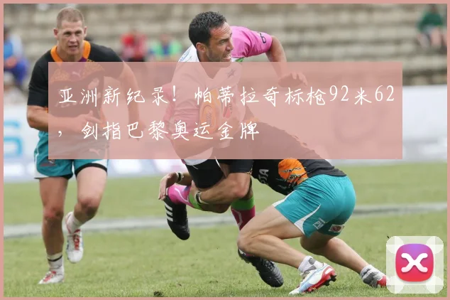 亚洲新纪录！帕蒂拉奇标枪92米62，剑指巴黎奥运金牌