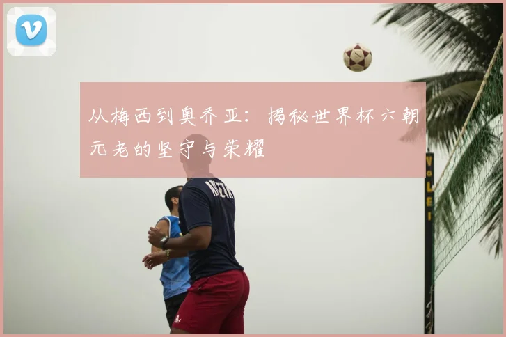 从梅西到奥乔亚:揭秘世界杯六朝元老的坚守与荣耀