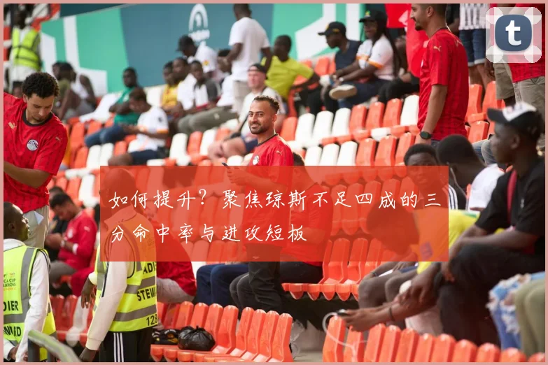 如何提升?聚焦琼斯不足四成的三分命中率与进攻短板